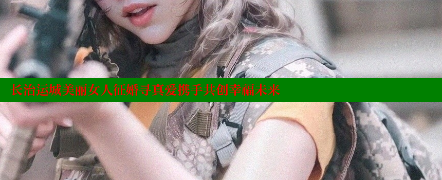 长治运城美丽女人征婚寻真爱携手共创幸福未来 糖果心vlog官网入口 第2张